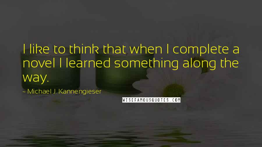 Michael J. Kannengieser Quotes: I like to think that when I complete a novel I learned something along the way.