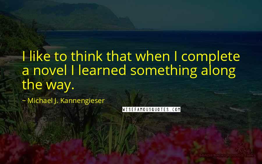 Michael J. Kannengieser Quotes: I like to think that when I complete a novel I learned something along the way.