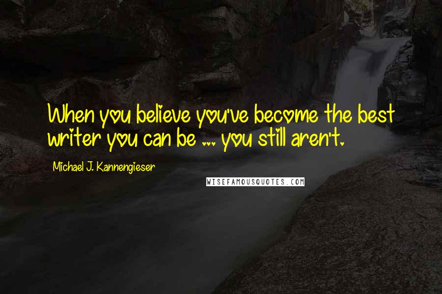 Michael J. Kannengieser Quotes: When you believe you've become the best writer you can be ... you still aren't.