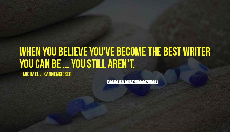 Michael J. Kannengieser Quotes: When you believe you've become the best writer you can be ... you still aren't.