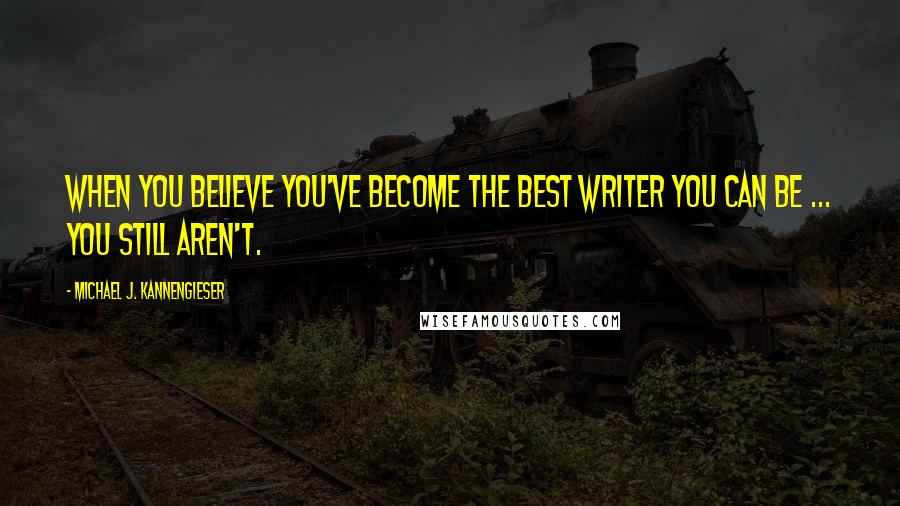 Michael J. Kannengieser Quotes: When you believe you've become the best writer you can be ... you still aren't.