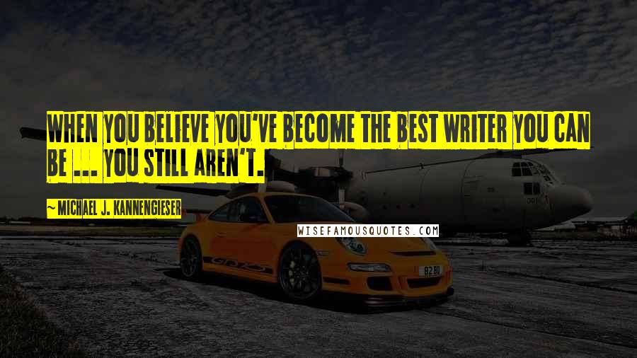 Michael J. Kannengieser Quotes: When you believe you've become the best writer you can be ... you still aren't.