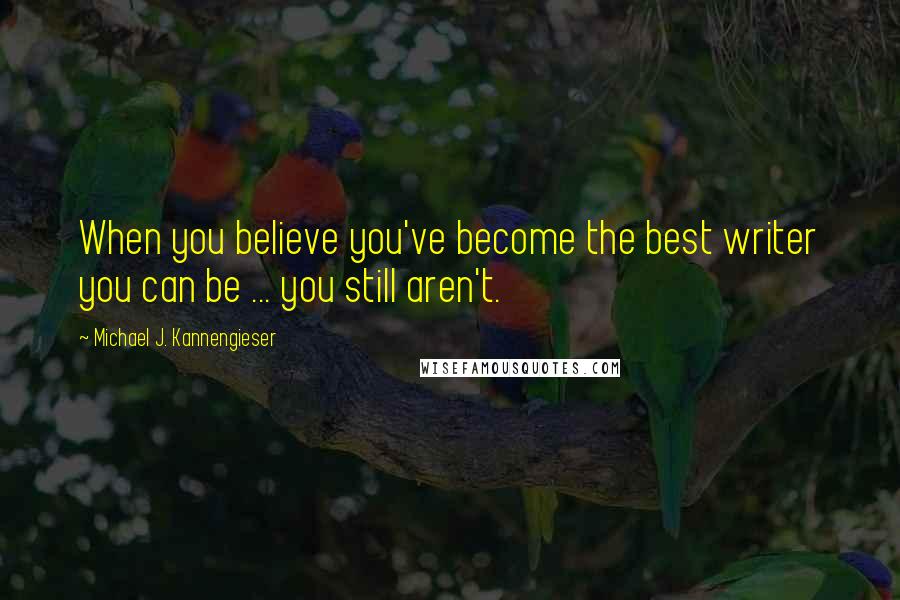 Michael J. Kannengieser Quotes: When you believe you've become the best writer you can be ... you still aren't.