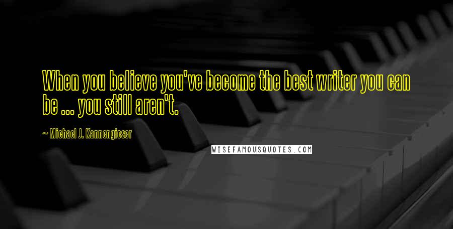 Michael J. Kannengieser Quotes: When you believe you've become the best writer you can be ... you still aren't.