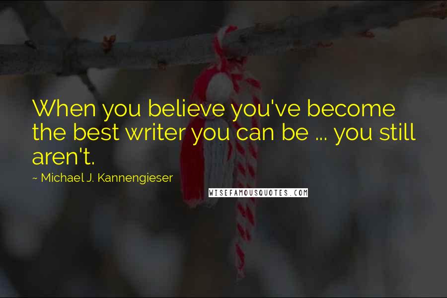 Michael J. Kannengieser Quotes: When you believe you've become the best writer you can be ... you still aren't.