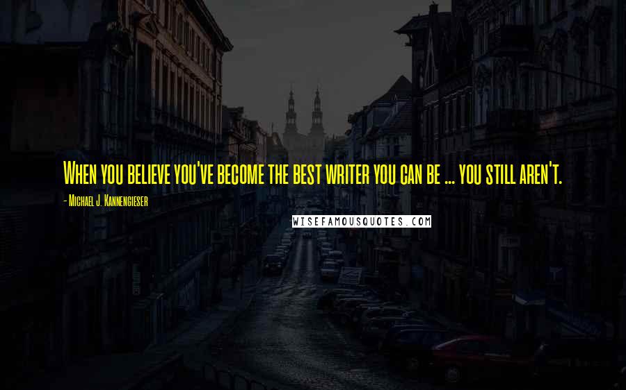 Michael J. Kannengieser Quotes: When you believe you've become the best writer you can be ... you still aren't.