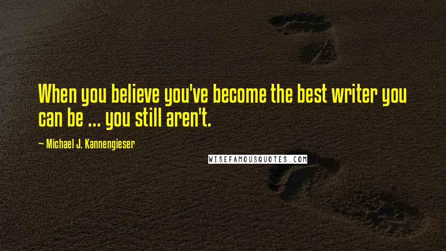 Michael J. Kannengieser Quotes: When you believe you've become the best writer you can be ... you still aren't.