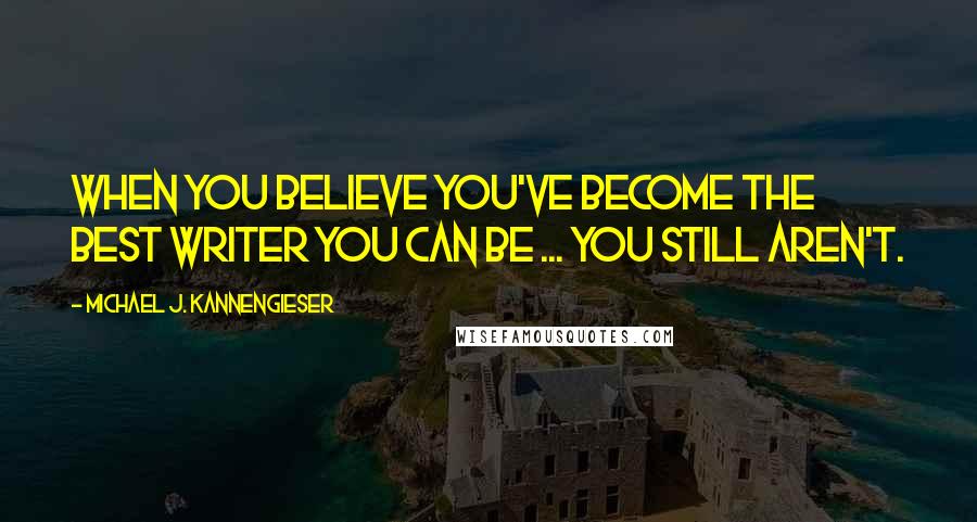 Michael J. Kannengieser Quotes: When you believe you've become the best writer you can be ... you still aren't.