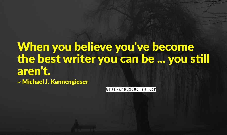 Michael J. Kannengieser Quotes: When you believe you've become the best writer you can be ... you still aren't.