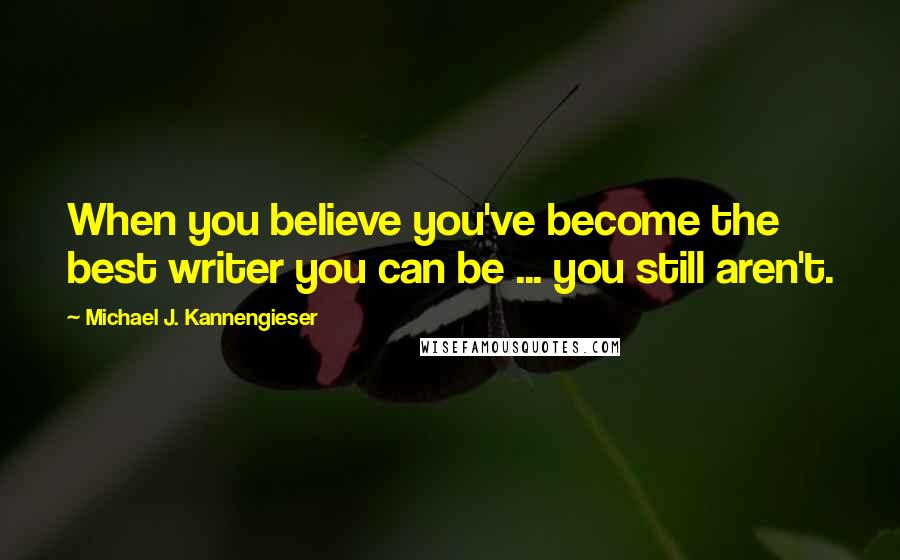 Michael J. Kannengieser Quotes: When you believe you've become the best writer you can be ... you still aren't.
