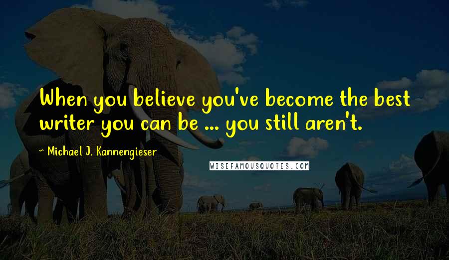 Michael J. Kannengieser Quotes: When you believe you've become the best writer you can be ... you still aren't.