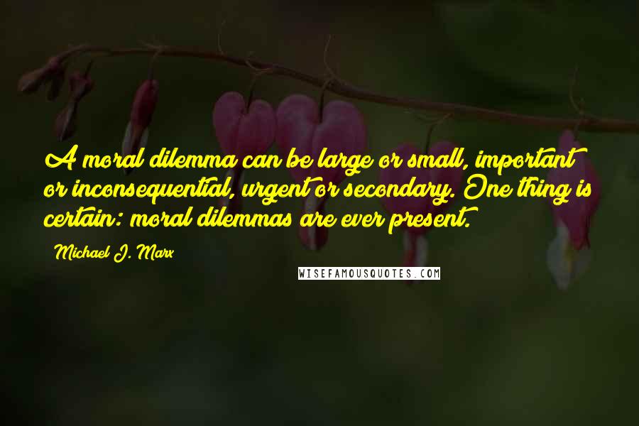 Michael J. Marx Quotes: A moral dilemma can be large or small, important or inconsequential, urgent or secondary. One thing is certain: moral dilemmas are ever present.