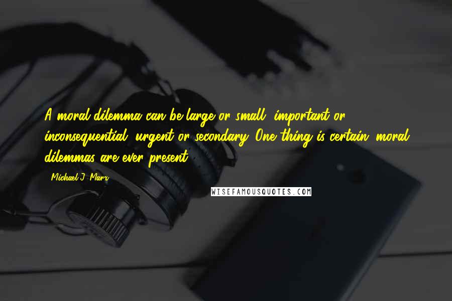 Michael J. Marx Quotes: A moral dilemma can be large or small, important or inconsequential, urgent or secondary. One thing is certain: moral dilemmas are ever present.