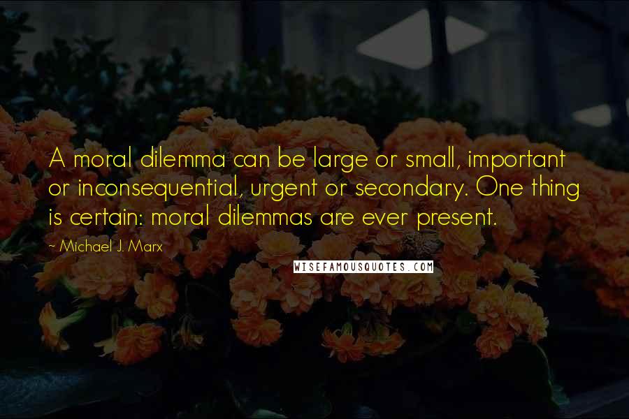 Michael J. Marx Quotes: A moral dilemma can be large or small, important or inconsequential, urgent or secondary. One thing is certain: moral dilemmas are ever present.