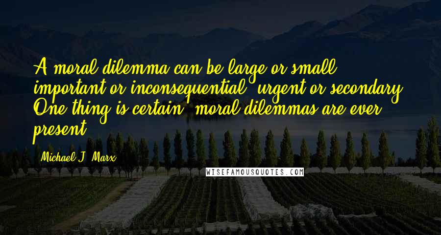 Michael J. Marx Quotes: A moral dilemma can be large or small, important or inconsequential, urgent or secondary. One thing is certain: moral dilemmas are ever present.