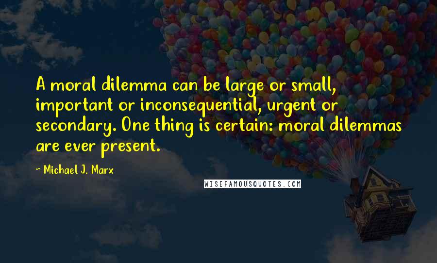 Michael J. Marx Quotes: A moral dilemma can be large or small, important or inconsequential, urgent or secondary. One thing is certain: moral dilemmas are ever present.