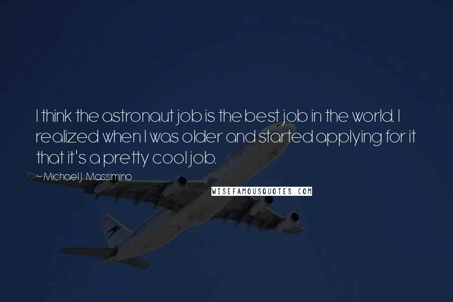 Michael J. Massimino Quotes: I think the astronaut job is the best job in the world. I realized when I was older and started applying for it that it's a pretty cool job.