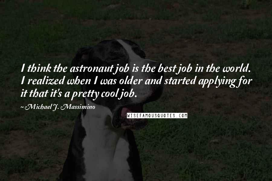 Michael J. Massimino Quotes: I think the astronaut job is the best job in the world. I realized when I was older and started applying for it that it's a pretty cool job.