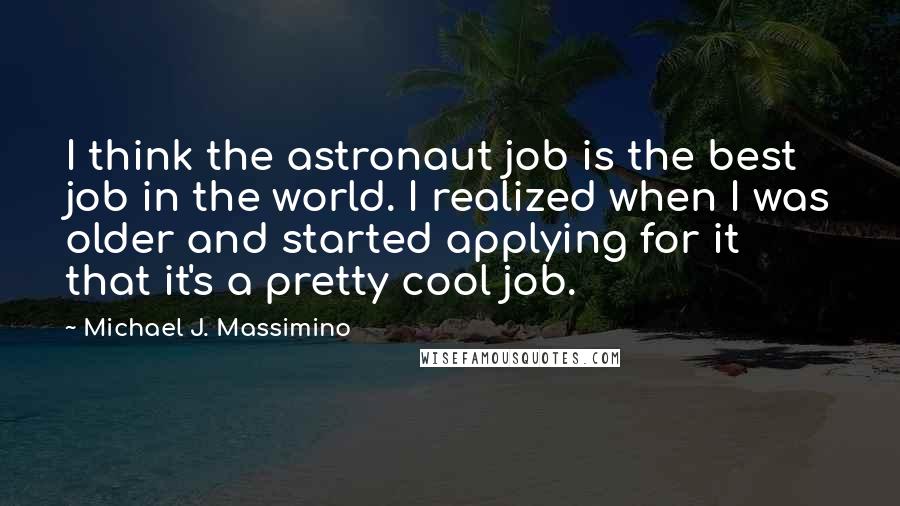 Michael J. Massimino Quotes: I think the astronaut job is the best job in the world. I realized when I was older and started applying for it that it's a pretty cool job.