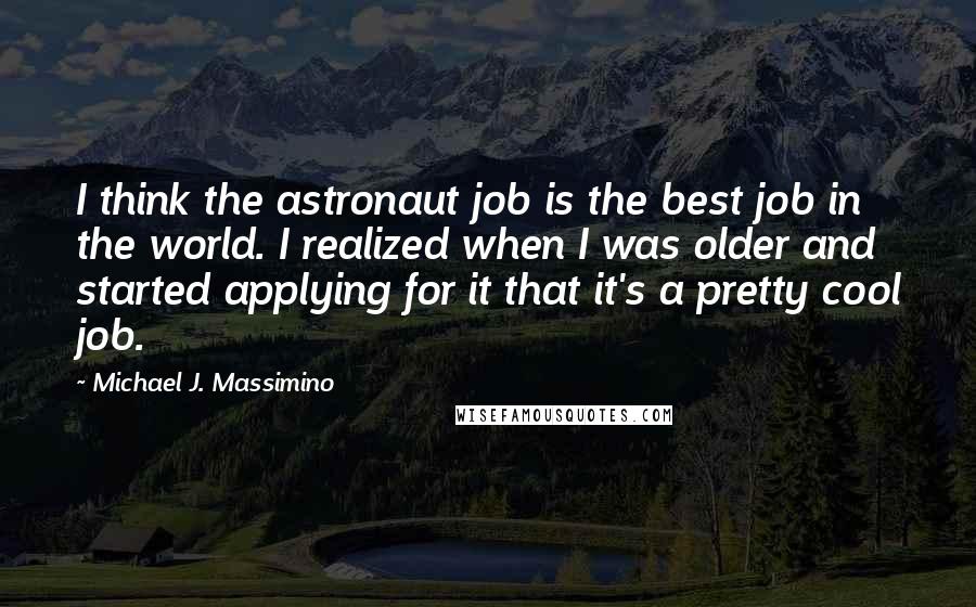 Michael J. Massimino Quotes: I think the astronaut job is the best job in the world. I realized when I was older and started applying for it that it's a pretty cool job.