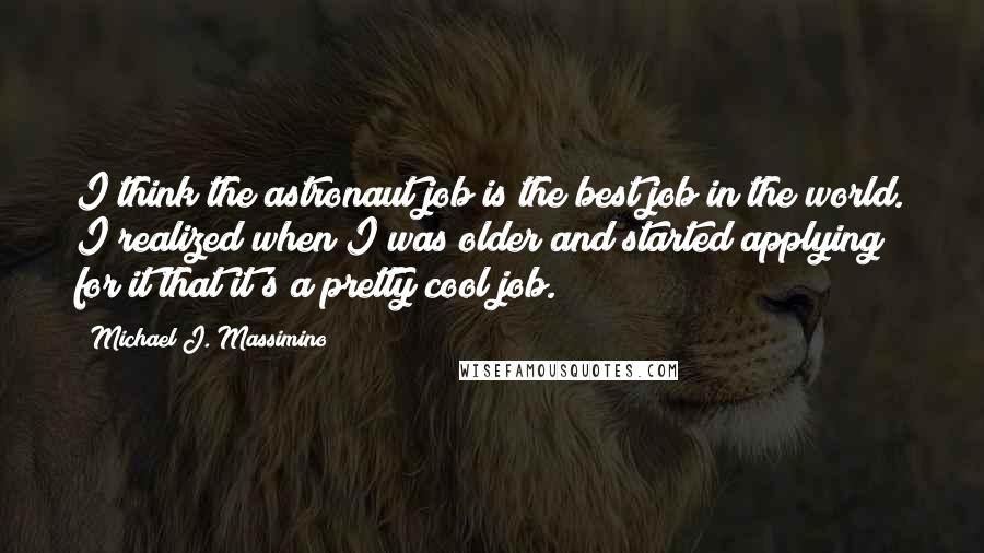 Michael J. Massimino Quotes: I think the astronaut job is the best job in the world. I realized when I was older and started applying for it that it's a pretty cool job.