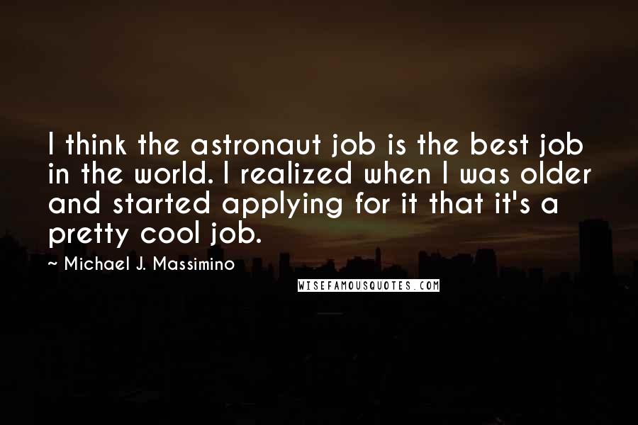 Michael J. Massimino Quotes: I think the astronaut job is the best job in the world. I realized when I was older and started applying for it that it's a pretty cool job.