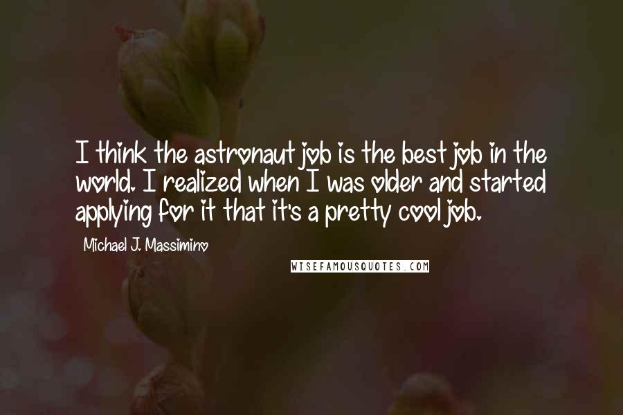 Michael J. Massimino Quotes: I think the astronaut job is the best job in the world. I realized when I was older and started applying for it that it's a pretty cool job.