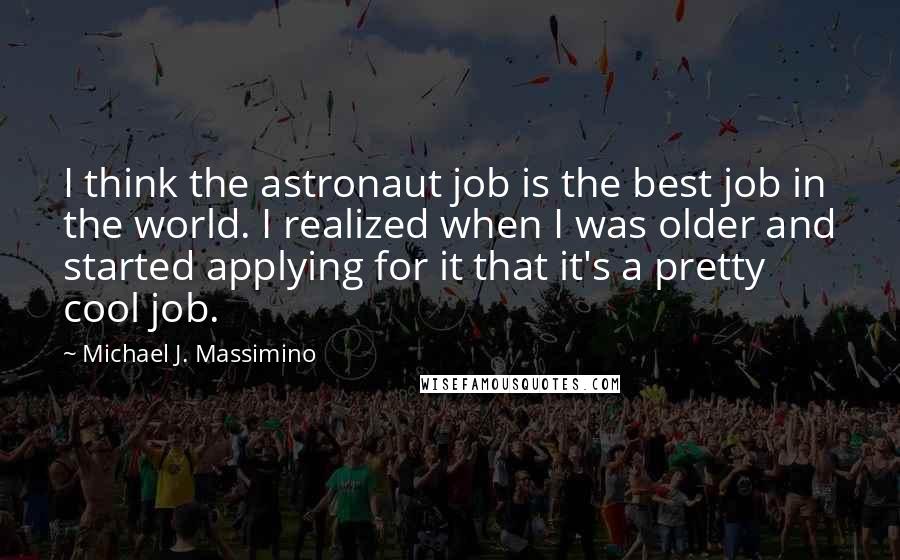 Michael J. Massimino Quotes: I think the astronaut job is the best job in the world. I realized when I was older and started applying for it that it's a pretty cool job.
