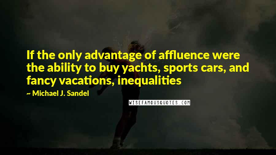 Michael J. Sandel Quotes: If the only advantage of affluence were the ability to buy yachts, sports cars, and fancy vacations, inequalities