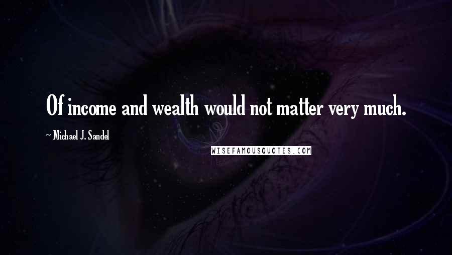 Michael J. Sandel Quotes: Of income and wealth would not matter very much.