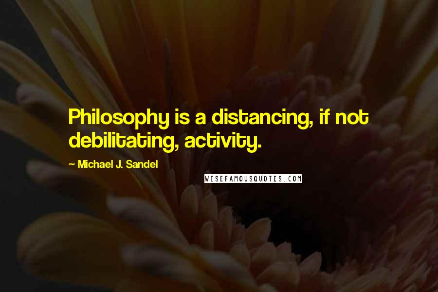 Michael J. Sandel Quotes: Philosophy is a distancing, if not debilitating, activity.