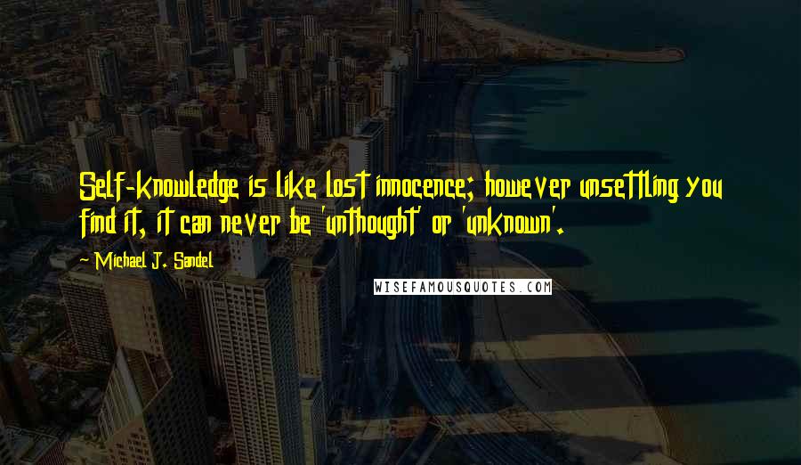 Michael J. Sandel Quotes: Self-knowledge is like lost innocence; however unsettling you find it, it can never be 'unthought' or 'unknown'.