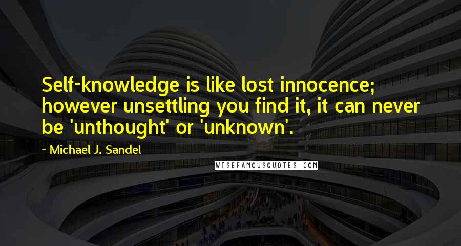 Michael J. Sandel Quotes: Self-knowledge is like lost innocence; however unsettling you find it, it can never be 'unthought' or 'unknown'.