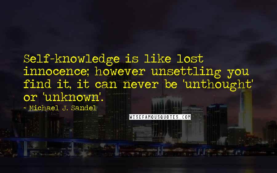 Michael J. Sandel Quotes: Self-knowledge is like lost innocence; however unsettling you find it, it can never be 'unthought' or 'unknown'.
