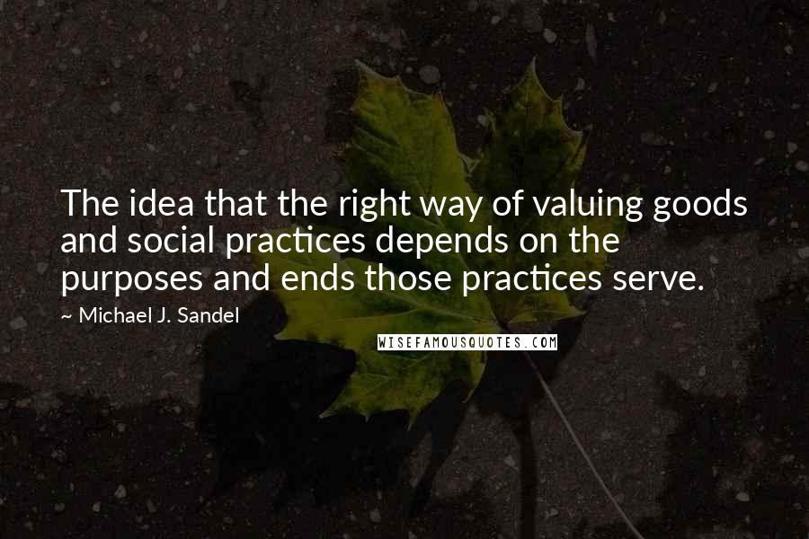 Michael J. Sandel Quotes: The idea that the right way of valuing goods and social practices depends on the purposes and ends those practices serve.