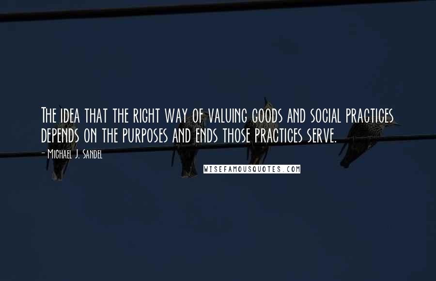 Michael J. Sandel Quotes: The idea that the right way of valuing goods and social practices depends on the purposes and ends those practices serve.