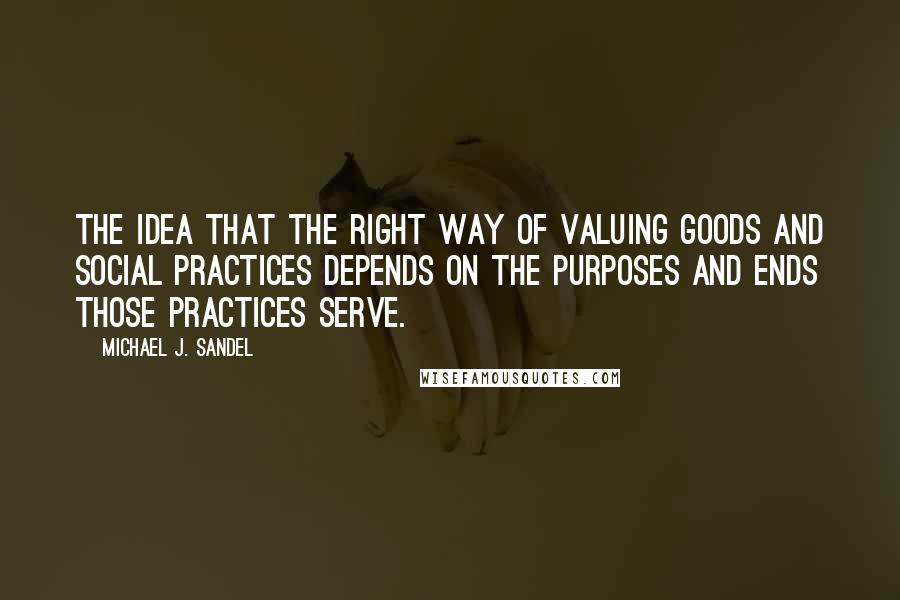 Michael J. Sandel Quotes: The idea that the right way of valuing goods and social practices depends on the purposes and ends those practices serve.