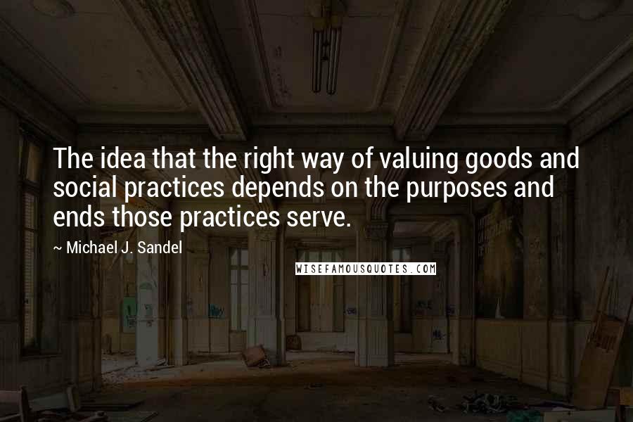 Michael J. Sandel Quotes: The idea that the right way of valuing goods and social practices depends on the purposes and ends those practices serve.