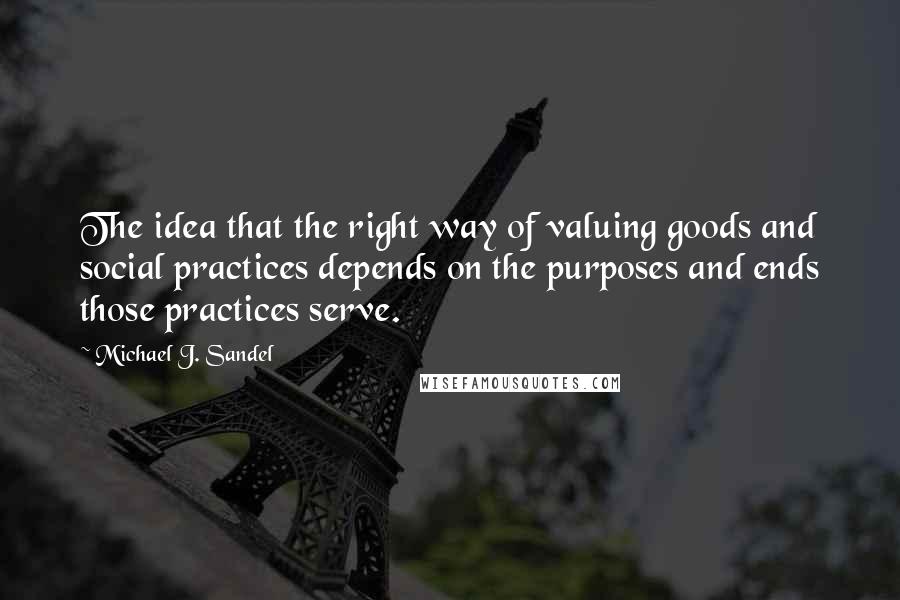 Michael J. Sandel Quotes: The idea that the right way of valuing goods and social practices depends on the purposes and ends those practices serve.