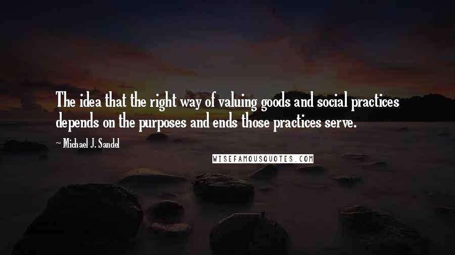 Michael J. Sandel Quotes: The idea that the right way of valuing goods and social practices depends on the purposes and ends those practices serve.