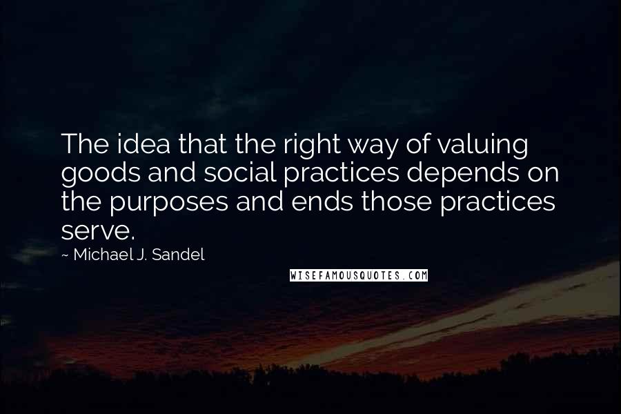 Michael J. Sandel Quotes: The idea that the right way of valuing goods and social practices depends on the purposes and ends those practices serve.