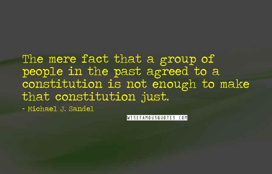 Michael J. Sandel Quotes: The mere fact that a group of people in the past agreed to a constitution is not enough to make that constitution just.