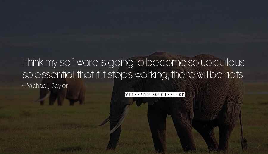 Michael J. Saylor Quotes: I think my software is going to become so ubiquitous, so essential, that if it stops working, there will be riots.