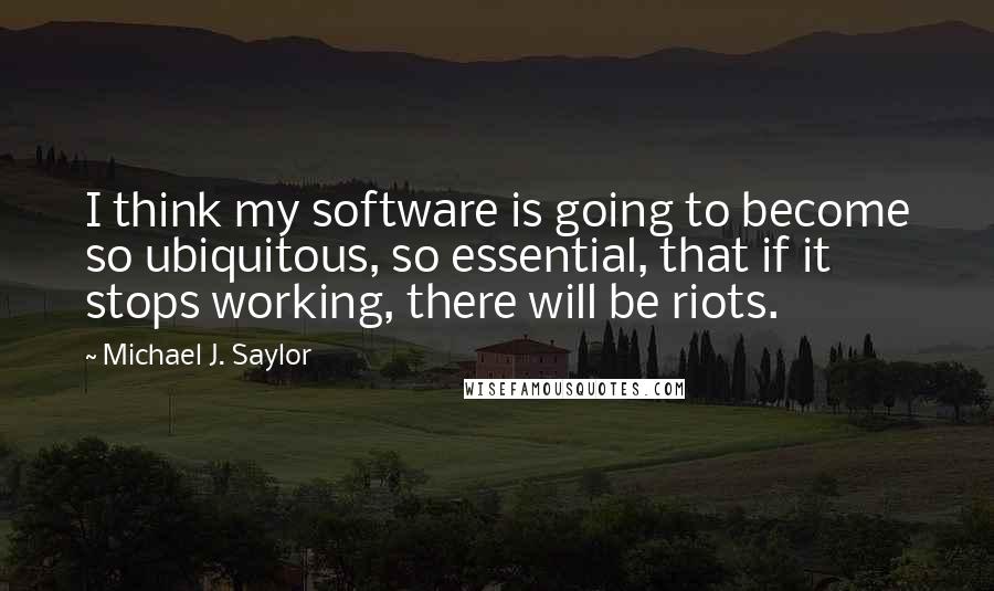 Michael J. Saylor Quotes: I think my software is going to become so ubiquitous, so essential, that if it stops working, there will be riots.