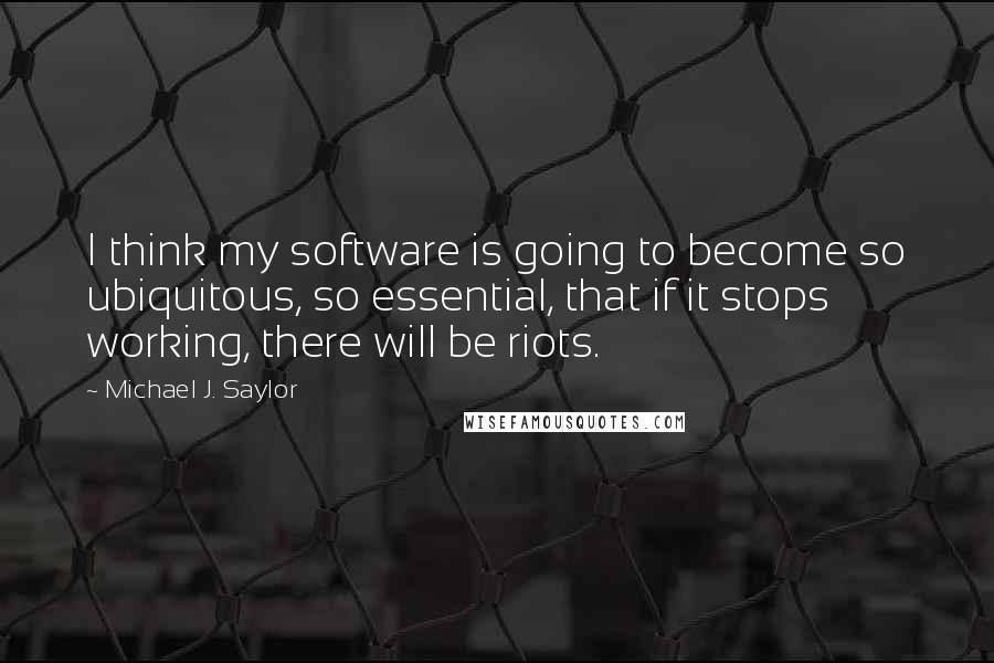 Michael J. Saylor Quotes: I think my software is going to become so ubiquitous, so essential, that if it stops working, there will be riots.