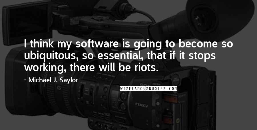 Michael J. Saylor Quotes: I think my software is going to become so ubiquitous, so essential, that if it stops working, there will be riots.