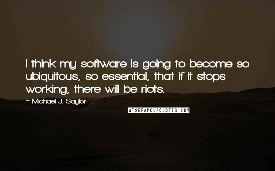 Michael J. Saylor Quotes: I think my software is going to become so ubiquitous, so essential, that if it stops working, there will be riots.