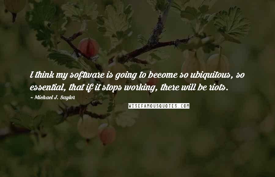 Michael J. Saylor Quotes: I think my software is going to become so ubiquitous, so essential, that if it stops working, there will be riots.