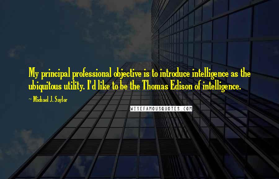 Michael J. Saylor Quotes: My principal professional objective is to introduce intelligence as the ubiquitous utility. I'd like to be the Thomas Edison of intelligence.
