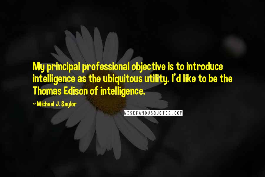 Michael J. Saylor Quotes: My principal professional objective is to introduce intelligence as the ubiquitous utility. I'd like to be the Thomas Edison of intelligence.